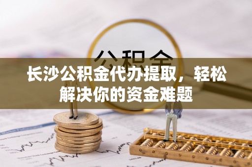 南宫长沙公积金代办提取，轻松解决你的资金难题