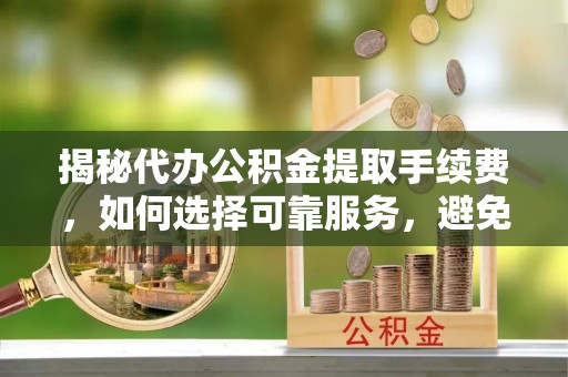 南宫揭秘代办公积金提取手续费，如何选择可靠服务，避免隐形陷阱