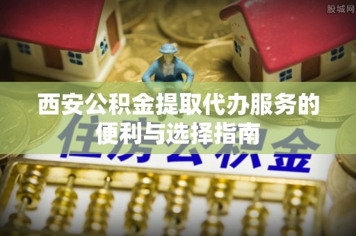 南宫西安公积金提取代办服务的便利与选择指南