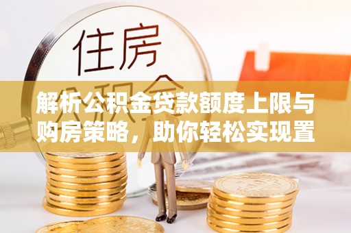 南宫解析公积金贷款额度上限与购房策略，助你轻松实现置业梦想