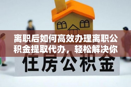 南宫离职后如何高效办理离职公积金提取代办，轻松解决你的后顾之忧