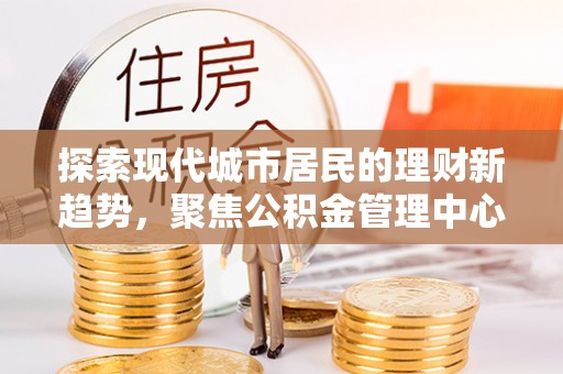 南宫探索现代城市居民的理财新趋势，聚焦公积金管理中心的服务创新