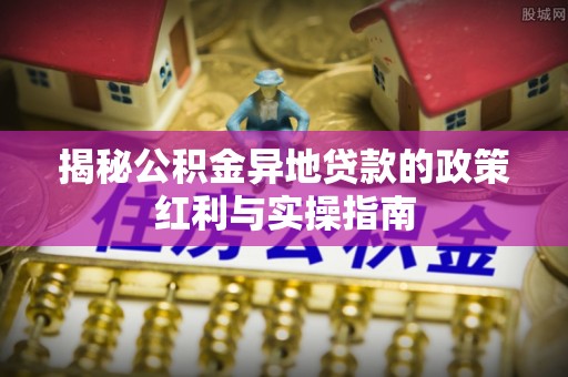 南宫揭秘公积金异地贷款的政策红利与实操指南
