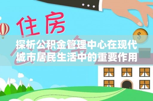 南宫探析公积金管理中心在现代城市居民生活中的重要作用