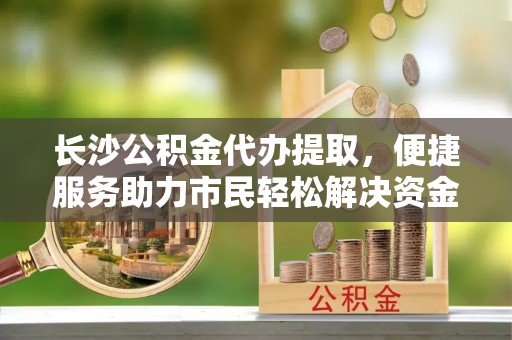 南宫长沙公积金代办提取，便捷服务助力市民轻松解决资金需求