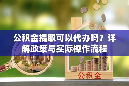 南宫公积金提取可以代办吗？详解政策与实际操作流程