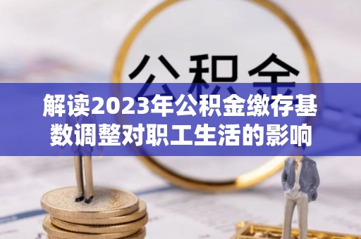 南宫解读2023年公积金缴存基数调整对职工生活的影响